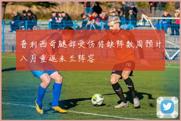 普利西奇腿部受伤将缺阵数周预计八月重返米兰阵容