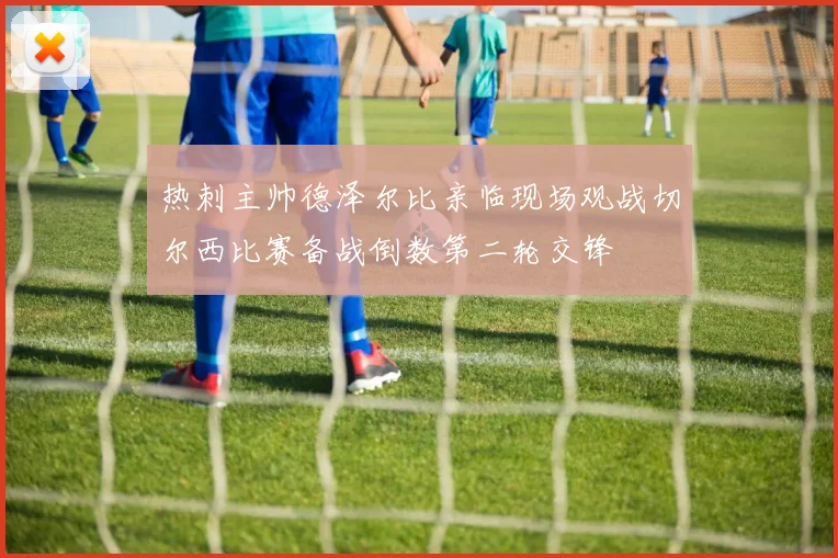 热刺主帅德泽尔比亲临现场观战切尔西比赛备战倒数第二轮交锋