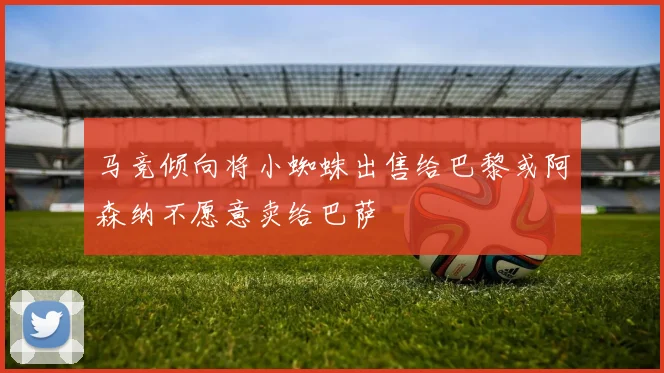 马竞倾向将小蜘蛛出售给巴黎或阿森纳不愿意卖给巴萨