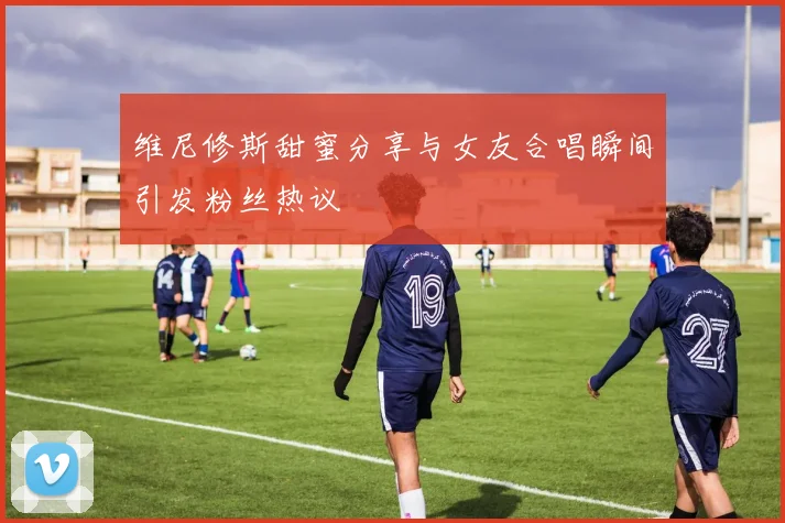 维尼修斯甜蜜分享与女友合唱瞬间引发粉丝热议
