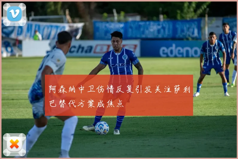 阿森纳中卫伤情反复引发关注萨利巴替代方案成焦点