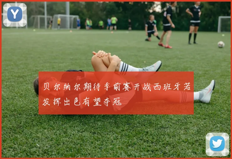 贝尔纳尔期待季前赛开战西班牙若发挥出色有望夺冠