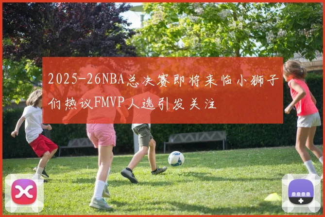 2025-26NBA总决赛即将来临小狮子们热议FMVP人选引发关注