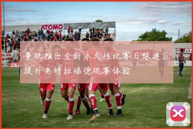 曼联推出全新永久性比赛日球迷区提升老特拉福德观赛体验