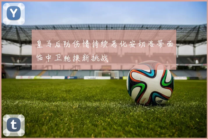 皇马后防伤情持续恶化安切洛蒂面临中卫轮换新挑战