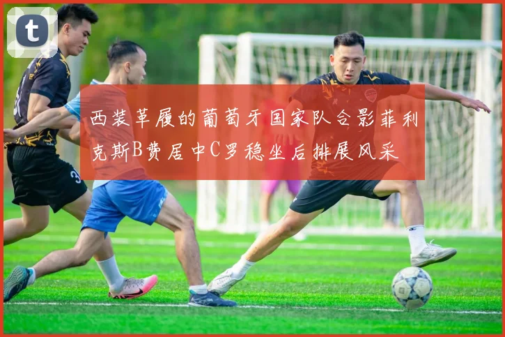 西装革履的葡萄牙国家队合影菲利克斯B费居中C罗稳坐后排展风采