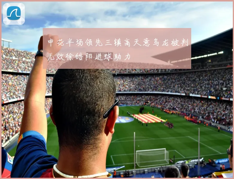 申花半场领先三镇高天意乌龙被判无效徐皓阳进球助力