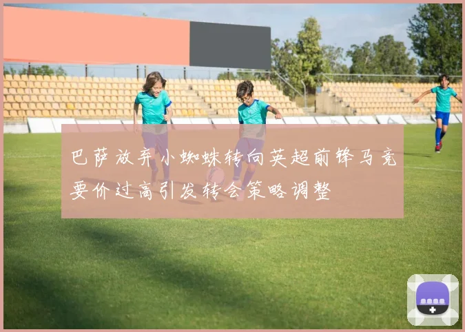 巴萨放弃小蜘蛛转向英超前锋马竞要价过高引发转会策略调整