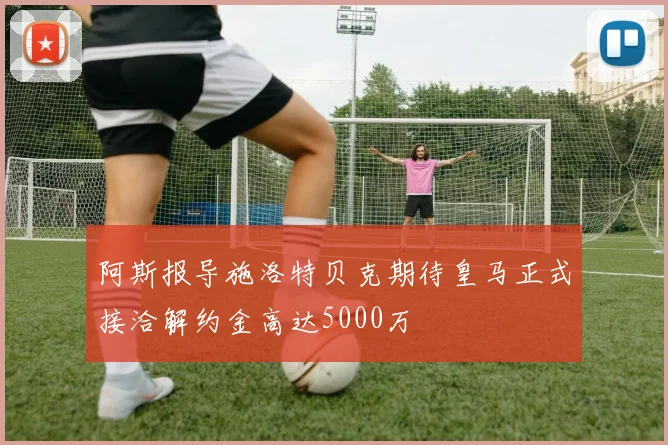 阿斯报导施洛特贝克期待皇马正式接洽解约金高达5000万