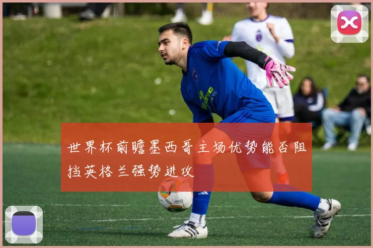 世界杯前瞻墨西哥主场优势能否阻挡英格兰强势进攻