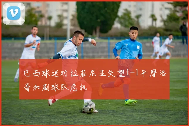 巴西球迷对拉菲尼亚失望1-1平摩洛哥加剧球队危机