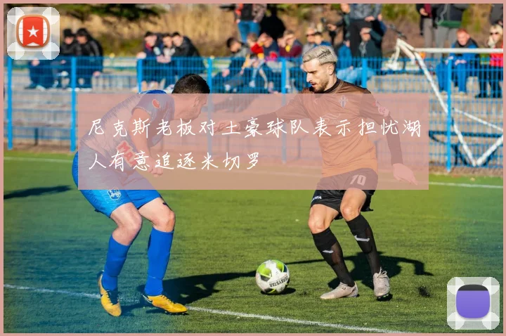 尼克斯老板对土豪球队表示担忧湖人有意追逐米切罗