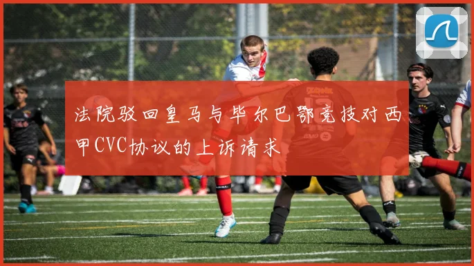 法院驳回皇马与毕尔巴鄂竞技对西甲CVC协议的上诉请求