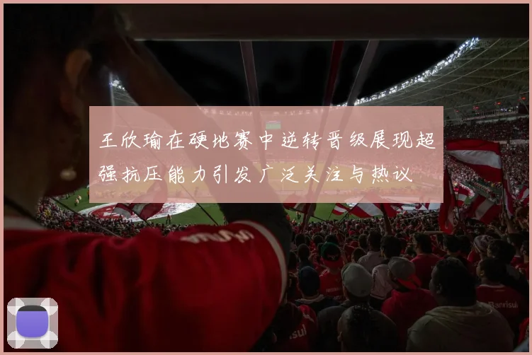 王欣瑜在硬地赛中逆转晋级展现超强抗压能力引发广泛关注与热议