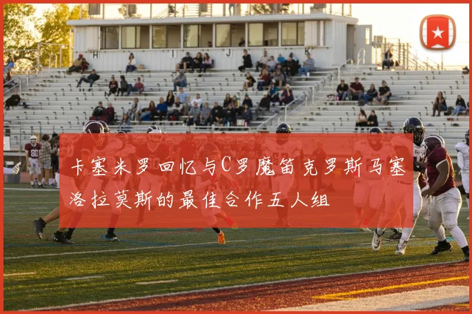 卡塞米罗回忆与C罗魔笛克罗斯马塞洛拉莫斯的最佳合作五人组