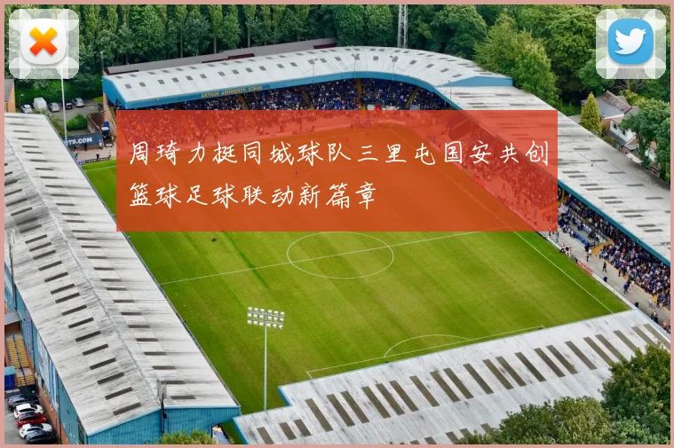 周琦力挺同城球队三里屯国安共创篮球足球联动新篇章