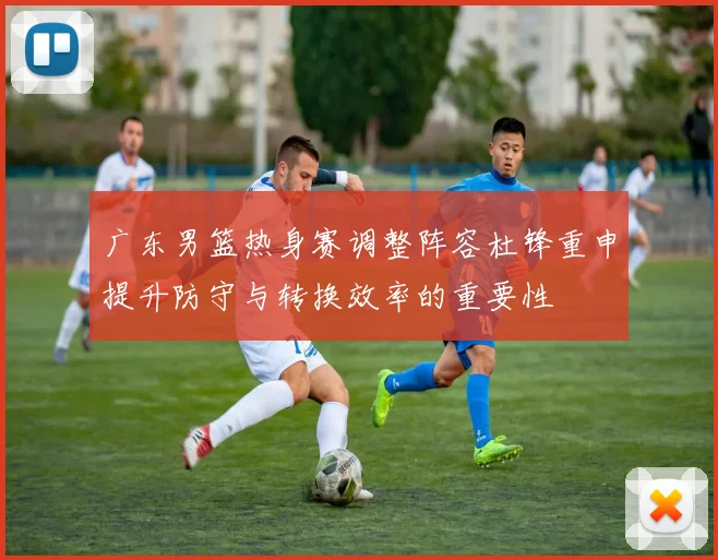 广东男篮热身赛调整阵容杜锋重申提升防守与转换效率的重要性